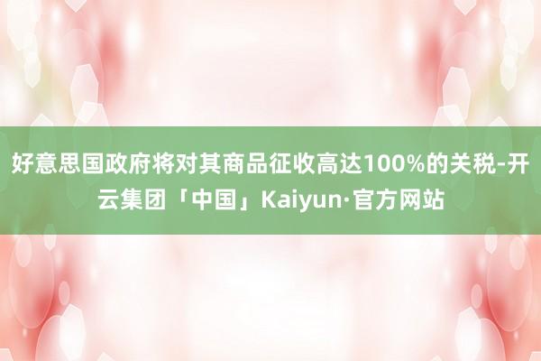 好意思国政府将对其商品征收高达100%的关税-开云集团「中国」Kaiyun·官方网站