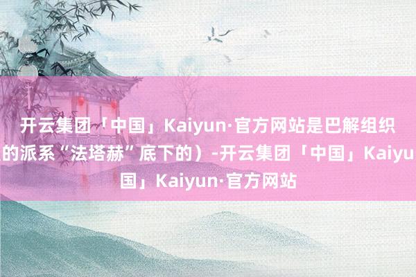 开云集团「中国」Kaiyun·官方网站是巴解组织里实力最强的派系“法塔赫”底下的）-开云集团「中国」Kaiyun·官方网站