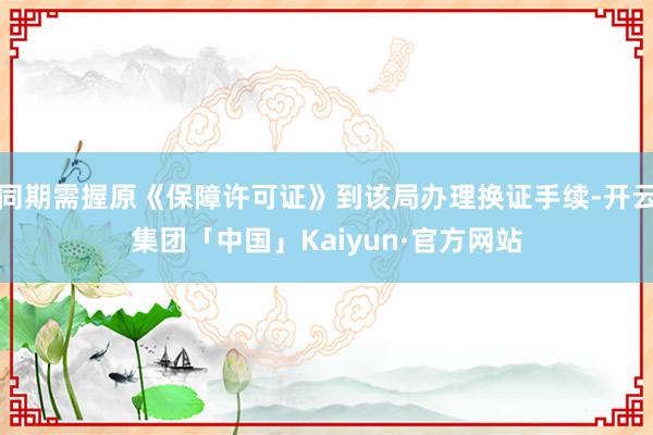 同期需握原《保障许可证》到该局办理换证手续-开云集团「中国」Kaiyun·官方网站