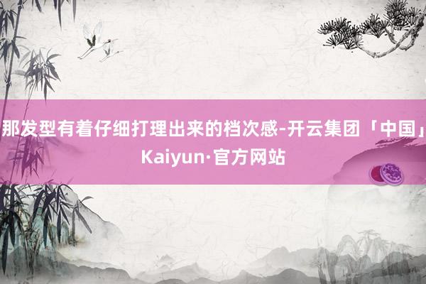 那发型有着仔细打理出来的档次感-开云集团「中国」Kaiyun·官方网站