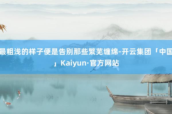 最粗浅的样子便是告别那些繁芜缠绵-开云集团「中国」Kaiyun·官方网站