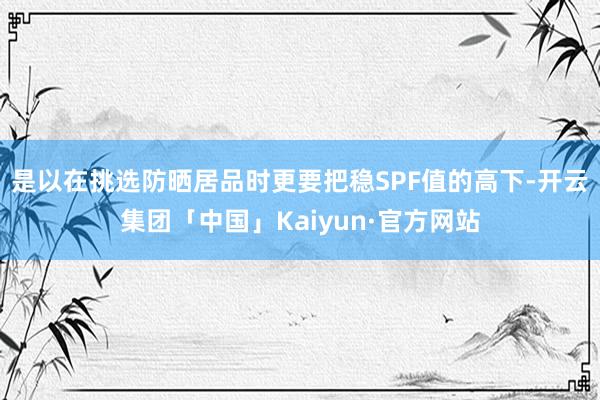 是以在挑选防晒居品时更要把稳SPF值的高下-开云集团「中国」Kaiyun·官方网站