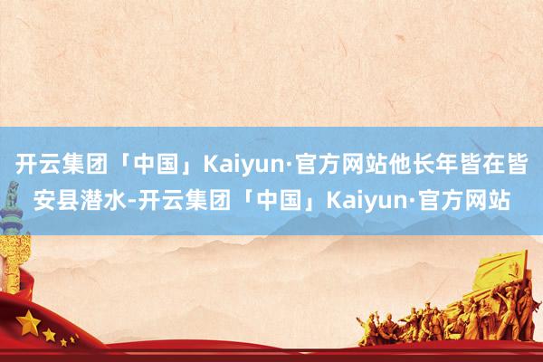 开云集团「中国」Kaiyun·官方网站他长年皆在皆安县潜水-开云集团「中国」Kaiyun·官方网站