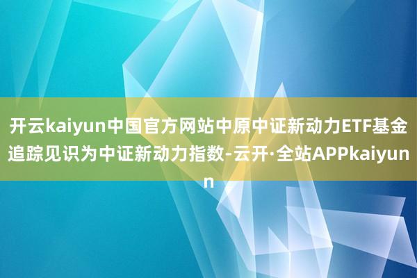 开云kaiyun中国官方网站中原中证新动力ETF基金追踪见识为中证新动力指数-云开·全站APPkaiyun