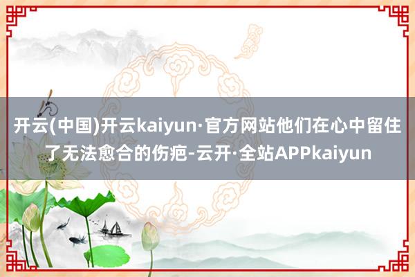 开云(中国)开云kaiyun·官方网站他们在心中留住了无法愈合的伤疤-云开·全站APPkaiyun