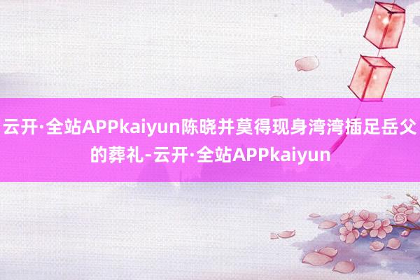 云开·全站APPkaiyun陈晓并莫得现身湾湾插足岳父的葬礼-云开·全站APPkaiyun