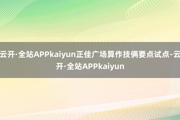 云开·全站APPkaiyun正佳广场算作技俩要点试点-云开·全站APPkaiyun