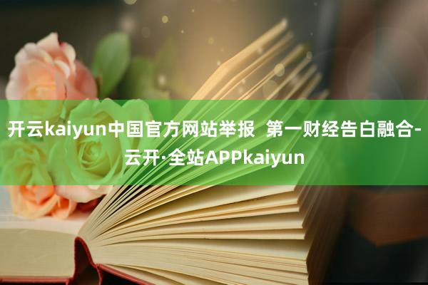 开云kaiyun中国官方网站举报  第一财经告白融合-云开·全站APPkaiyun