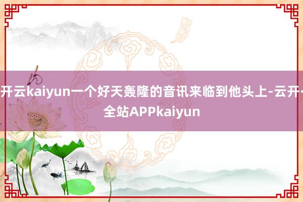 开云kaiyun一个好天轰隆的音讯来临到他头上-云开·全站APPkaiyun