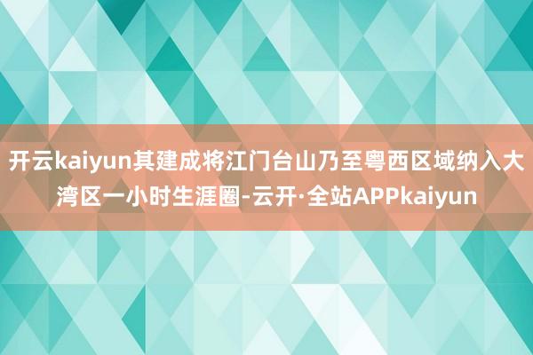 开云kaiyun其建成将江门台山乃至粤西区域纳入大湾区一小时生涯圈-云开·全站APPkaiyun