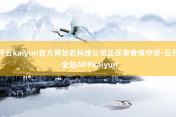 开云kaiyun官方网站若科技公司正在审查保守派-云开·全站APPkaiyun