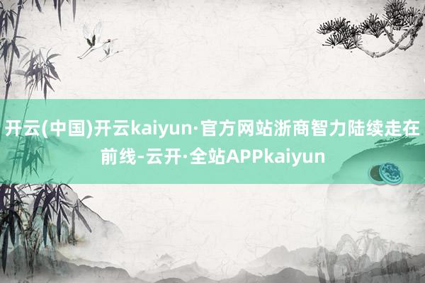 开云(中国)开云kaiyun·官方网站浙商智力陆续走在前线-云开·全站APPkaiyun