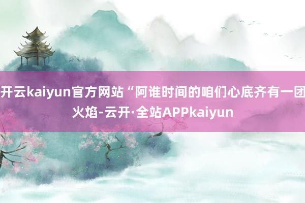 开云kaiyun官方网站“阿谁时间的咱们心底齐有一团火焰-云开·全站APPkaiyun