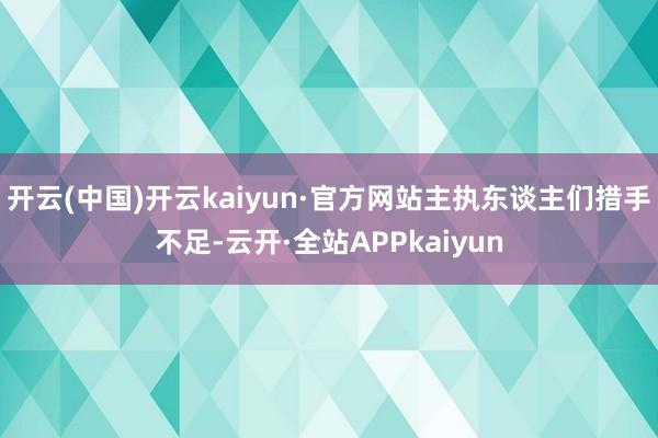 开云(中国)开云kaiyun·官方网站主执东谈主们措手不足-云开·全站APPkaiyun