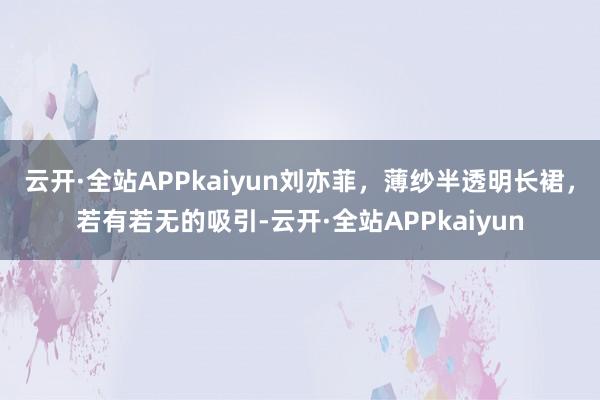 云开·全站APPkaiyun刘亦菲，薄纱半透明长裙，若有若无的吸引-云开·全站APPkaiyun