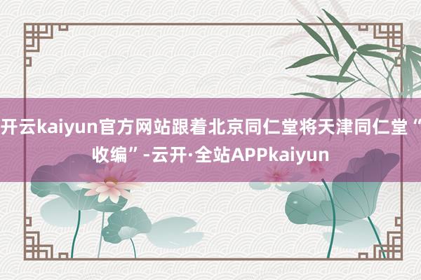 开云kaiyun官方网站跟着北京同仁堂将天津同仁堂“收编”-云开·全站APPkaiyun