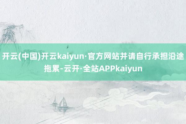 开云(中国)开云kaiyun·官方网站并请自行承担沿途拖累-云开·全站APPkaiyun