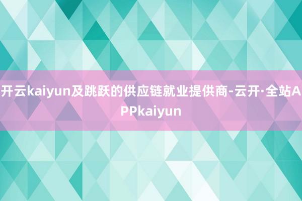 开云kaiyun及跳跃的供应链就业提供商-云开·全站APPkaiyun