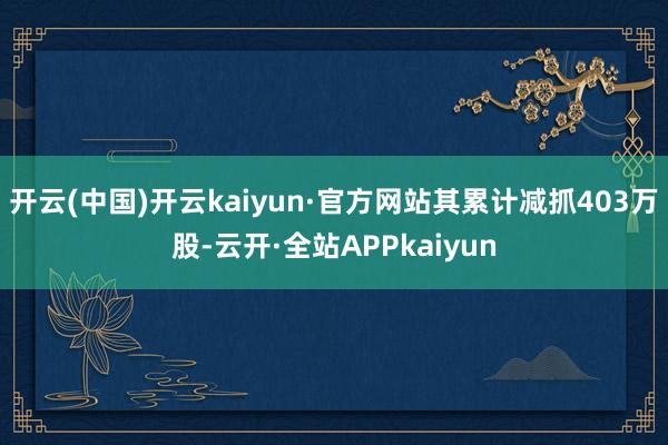 开云(中国)开云kaiyun·官方网站其累计减抓403万股-云开·全站APPkaiyun