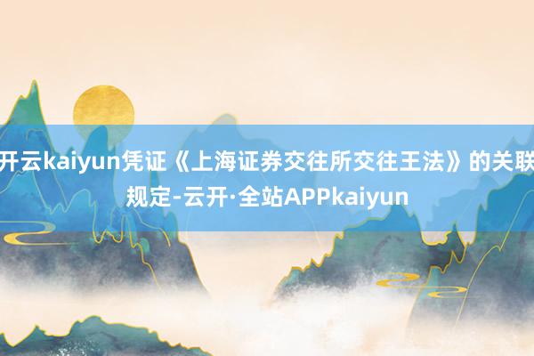 开云kaiyun凭证《上海证券交往所交往王法》的关联规定-云开·全站APPkaiyun