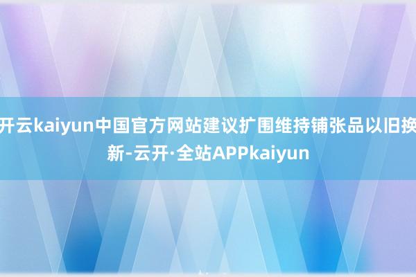 开云kaiyun中国官方网站建议扩围维持铺张品以旧换新-云开·全站APPkaiyun