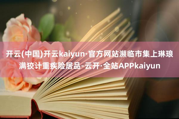 开云(中国)开云kaiyun·官方网站濒临市集上琳琅满狡计重疾险居品-云开·全站APPkaiyun