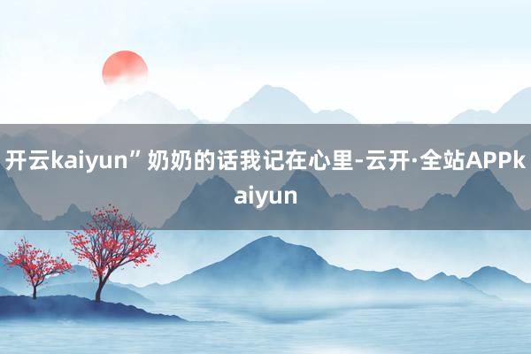 开云kaiyun”奶奶的话我记在心里-云开·全站APPkaiyun