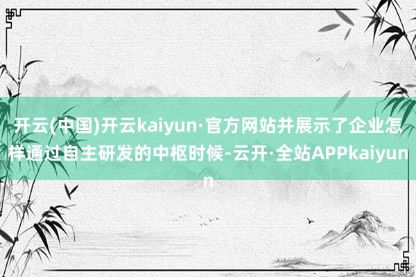 开云(中国)开云kaiyun·官方网站并展示了企业怎样通过自主研发的中枢时候-云开·全站APPkaiyun