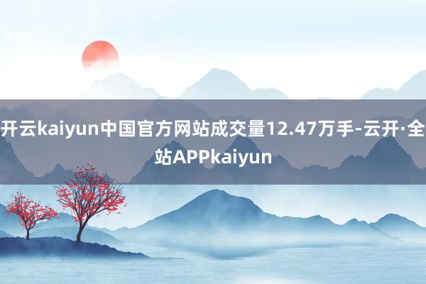 开云kaiyun中国官方网站成交量12.47万手-云开·全站APPkaiyun