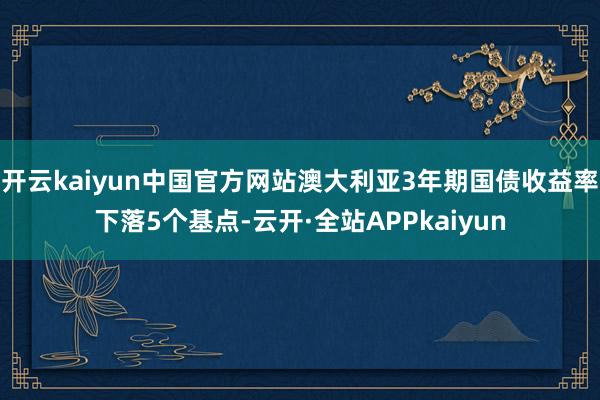 开云kaiyun中国官方网站澳大利亚3年期国债收益率下落5个基点-云开·全站APPkaiyun