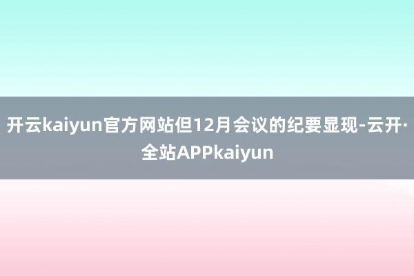 开云kaiyun官方网站　　但12月会议的纪要显现-云开·全站APPkaiyun