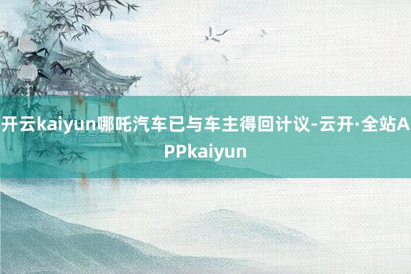 开云kaiyun哪吒汽车已与车主得回计议-云开·全站APPkaiyun