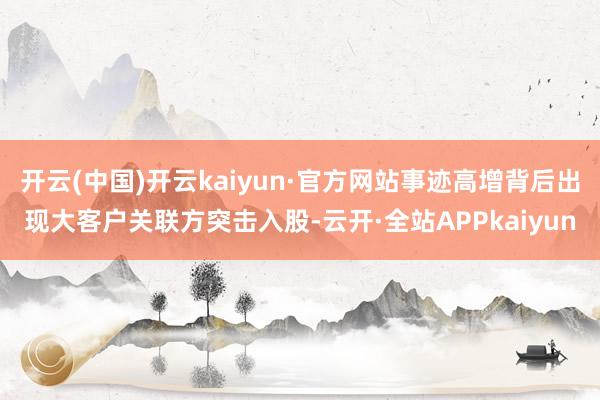 开云(中国)开云kaiyun·官方网站事迹高增背后出现大客户关联方突击入股-云开·全站APPkaiyun