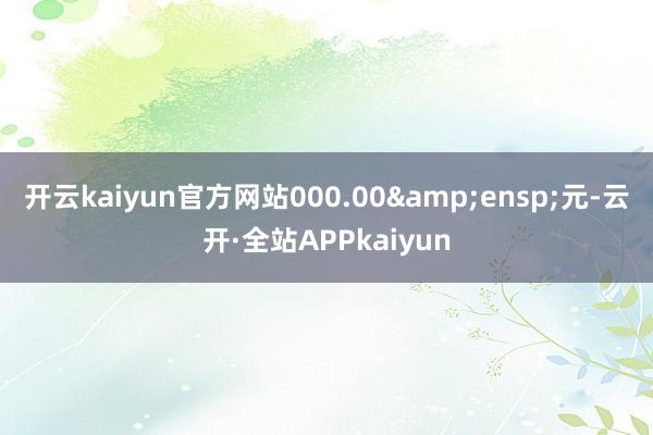 开云kaiyun官方网站000.00&ensp;元-云开·全站APPkaiyun