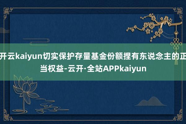 开云kaiyun切实保护存量基金份额捏有东说念主的正当权益-云开·全站APPkaiyun