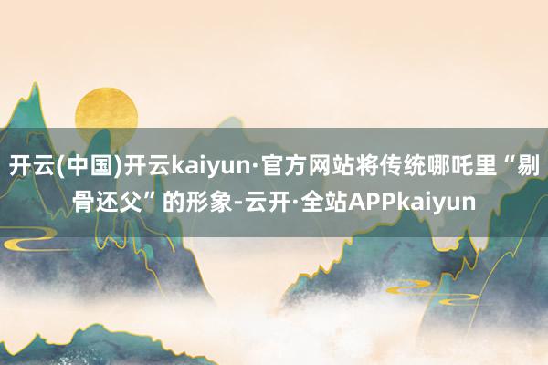 开云(中国)开云kaiyun·官方网站将传统哪吒里“剔骨还父”的形象-云开·全站APPkaiyun