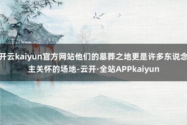 开云kaiyun官方网站他们的墓葬之地更是许多东说念主关怀的场地-云开·全站APPkaiyun