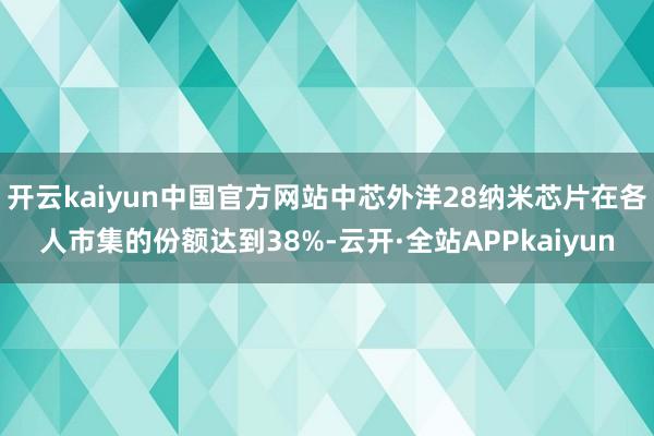 开云kaiyun中国官方网站中芯外洋28纳米芯片在各人市集的份额达到38%-云开·全站APPkaiyun