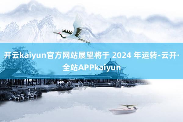 开云kaiyun官方网站展望将于 2024 年运转-云开·全站APPkaiyun